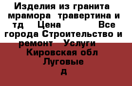 Изделия из гранита, мрамора, травертина и тд. › Цена ­ 1 000 - Все города Строительство и ремонт » Услуги   . Кировская обл.,Луговые д.